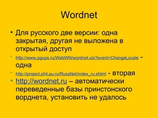 Wordnet Для русского две версии: одна закрытая, другая не выложена в открытый доступ http://www.pgups.ru/WebWN/wordnet.uix?event=ChangeLocale  - одна http://project.phil.pu.ru/RussNet/index_ru.shtml  - вторая http://wordnet.ru  – автоматически переведенные базы принстонского ворднета, установить не удалось  