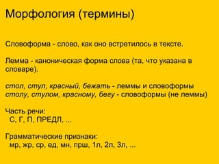 Морфология (термины) Словоформа - слово, как оно встретилось в тексте.    Лемма - каноническая форма слова (та, что указана в словаре).   стол, стул, красный, бежать  - леммы и словоформы столу, стулом, красному, бегу  - словоформы (не леммы) Часть речи:    С, Г, П, ПРЕДЛ, ... Грамматические признаки:    мр, жр, ср, ед, мн, прш, 1л, 2л, 3л, ... 