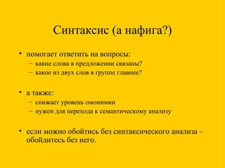 Синтаксис (а нафига?) помогает ответить на вопросы: какие слова в предложении связаны? какое из двух слов в группе главнее? а также: снижает уровень омонимии нужен для перехода к семантическому анализу если можно обойтись без синтаксического анализа – обойдитесь без него. 