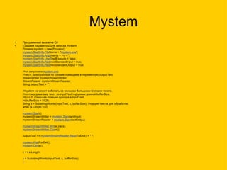 Mystem Программный вызов на C# //Задаем параметры для запуска mystem Process mystem = new Process(); mystem.StartInfo.File Name = " mystem.exe "; mystem.StartInfo.Argu ments = "-n -r"; mystem.StartInfo.UseS hellExecute = false; mystem.StartInfo.Redi rectStandardInput = true; mystem.StartInfo.Redi rectStandardOutput = true; //тут запускаем  mystem.exe //текст, разобранный по словам помещаем в переменную outputText. StreamWriter mystemStreamWriter; StreamReader mystemStreamReader; String outputText = ""; //mystem не может работать со слишком большими блоками текста, //поэтому даем ему текст из inputText порциями длиной bufferSize. int c = 0; //текущая позиция курсора в inputText. int bufferSize = 8128; String s = SubstringWords(inputText, c, bufferSize); //порция текста для обработки. while (s.Length != 0) { mystem.Star t(); mystemStreamWriter =  mystem.Stan dardInput; mystemStreamReader =  mystem.Stan dardOutput; mystemStreamWriter.Writ eLine(s); mystemStreamWriter.Clos e(); outputText +=  mystemStreamReader.Read ToEnd() + " "; mystem.Wait ForExit(); mystem.Clos e(); c += s.Length; s = SubstringWords(inputText, c, bufferSize); }  