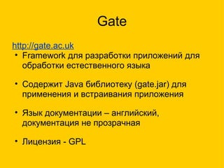 Gate http://gate.ac.uk Framework для разработки приложений для обработки естественного языка Содержит Java библиотеку (gate.jar) для применения и встраивания приложения Язык документации – английский, документация не прозрачная Лицензия - GPL 