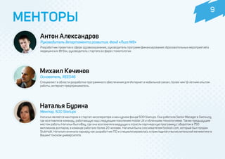 Антон Александров
Руководитель департамента развития, Фонд «Лига M8»
Михаил Кечинов
Основатель, REES46
Специалист в области разработки программного обеспечения для Интернет и мобильной связи с более чем 12-летним опытом
работы, интернет-предприниматель.
МЕНТОРЫ
Разработчик проектов в сфере здравоохранения, руководитель программ финансирования образовательных мероприятий в
медицинских ВУЗах, руководитель стартапа в сфере стоматологии.
Наталья Бурина
Ментор, 500 Startups
Наталья является ментором в стартап-акселераторе и венчурном фонде 500 Startups. Она работала Senior Manager в Samsung,
где возглавляла команду, работающую над следующим поколеним mobile UX и облачными технологиями. Также предыдущим
местом работы Натальи был eBay, где она возглавляла ведущую в отрасли партнерскую программу с оборотом в 750
миллионов долларов, в команде работало более 20 человек. Наталья была сооснователем flockish.com, который был продан
StubHub!. Наталья начинала карьеру как разработчик ПО и специализировалась в прикладной и вычислительной математике в
Вашингтонском университете.
9
 