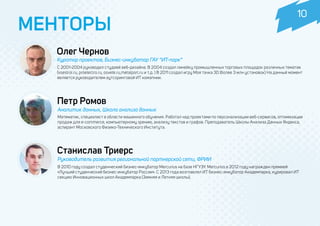 МЕНТОРЫ
Станислав Триерс
Руководитель развития региональной партнерской сети, ФРИИ
В 2010 году создал студенческий бизнес-инкубатор Mercurius на базе НГУЭУ. Mercurius в 2012 году награжден премией
«Лучший студенческий бизнес-инкубатор России». С 2013 года возглавлял ИТ бизнес-инкубатор Академпарка, курировал ИТ
секцию Инновационных школ Академпарка (Зимняя и Летняя школы).
Олег Чернов
Куратор проектов, Бизнес-инкубатор ГАУ “ИТ-парк”
С 2001-2004 руководил студией веб-дизайна. В 2004 создал линейку промышленных торговых площадок различных тематик
(vsestroi.ru, proelectro.ru, osvete.ru,metalport.ru и т.д. ) В 2011 создал игру Моя тачка 3D (более 3 млн установок) На данный момент
является руководителем аутсоринговой ИТ комапнии.
Петр Ромов
Аналитик данных, Школа анализа данных
Математик, специалист в области машинного обучения. Работал над проектами по персонализации веб-сервисов, оптимизации
продаж для e-commerce, компьютерному зрению, анализу текстов и графов. Преподаватель Школы Анализа Данных Яндекса,
аспирант Московского Физико-Технического Института.
10
 