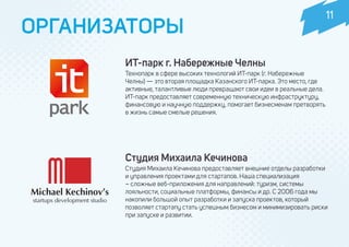 ОРГАНИЗАТОРЫ
Студия Михаила Кечинова
Студия Михаила Кечинова предоставляет внешние отделы разработки
и управления проектами для стартапов. Наша специализация
– сложные веб-приложения для направлений: туризм, системы
лояльности, социальные платформы, финансы и др. С 2006 года мы
накопили большой опыт разработки и запуска проектов, который
позволяет стартапу стать успешным бизнесом и минимизировать риски
при запуске и развитии.
ИТ-парк г. Набережные Челны
Технопарк в сфере высоких технологий ИТ-парк (г. Набережные
Челны) — это вторая площадка Казанского ИТ-парка. Это место, где
активные, талантливые люди превращают свои идеи в реальные дела.
ИТ-парк предоставляет современную техническую инфраструктуру,
финансовую и научную поддержку, помогает бизнесменам претворять
в жизнь самые смелые решения.
11
 
