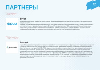 Эксперт
ФРИИ
Фонд развития интернет инициатив предоставляет финансирование и экспертные ресурсы онлайн-стартапам на ранних
стадиях развития.
Одним из продуктов ФРИИ является Акселератор - программа развития и начальных инвестиций в проекты, находящиеся
на этапе прототипа и проверки бизнес-модели. В первый Акселератор попали 100 команд со всей России, половина из
которых получила стартовые инвестиции в размере 1 млн. рублей и приступила к работе с ФРИИ на акселерационной
площадке в Москве, а другая половина попала в онлайн-акселератор с дистанционной поддержкой.
ПАРТНЕРЫ
Autodesk
мировой лидер в области разработки программного обеспечения и сервисов для информационного моделирования зданий
и объектов инфраструктуры, технологического проектирования, анимации и графики и управления жизненным циклом
объекта. Начиная с выпуска AutoCAD в 1982 году, компания разработала широчайший спектр инновационных программ,
позволяющих инженерам, архитекторам, дизайнерам и конструкторам испытывать свои идеи еще до их реализации,
создавать более качественную продукцию и эффективно решать самые сложные задачи строительства и производства.
Информационное моделирование зданий и объектов инфраструктуры (BIM-технология), разработка электронных макетов
промышленных изделий, управление жизненным циклом изделий (PLM), создание 3D-цифровых городов и виртуальной
реальности для фильмов и видеоигр – все это можно реализовать с помощью предлагаемых Autodesk программных
продуктов и технологий.
Партнеры
12
 