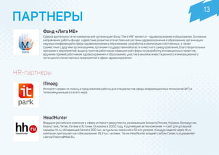 HR-партнеры
ITmozg
Интернет-сервис по поиску и предложению работы для специалистов сферы информационных технологий (ИТ) и
телекоммуникаций со всего мира.
ПАРТНЕРЫ
HeadHunter
Ведущая российская компания в сфере интернет-рекрутмента, развивающая бизнес в России, Украине, Белоруссии,
Казахстане, Литве, Латвии и Эстонии. Основана в 2000 году. Крупнейший актив компании — сайт для успешной
карьеры hh.ru, обладающий базой в 300 тыс. актуальных вакансий и 12 млн резюме. Каждую неделю через hh.ru
компании приглашают на собеседование 393 тыс. человек. Также HeadHunter владеет сайтом Career.ru и управляет
сайтом Работа@Mail.Ru.
Фонд «Лига М8»
Сферой деятельности не коммерческой организации Фонд “Лига М8” является - здравоохранение и образование. Основные
направления работы фонда: содействие развитию отечественной системы здравоохранения и образования; организация
научных конференций в сфере здравоохранения и образования; разработка и реализация собственных, а также
совместных с другими организациями, органами государственной власти и местного самоуправления, благотворительных
программ и мероприятий; выдача грантов работникам медицинской сферы на разработку инновационных проектов;
вручение премий работникам здравоохранения и образования; участие в анализе инвестиционного и инновационного
потенциала отечественных предприятий в сфере здравоохранения.
13
 