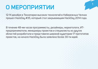 12-14 декабря в Технопарке высоких технологий в Набережных Челнах
прошел HackDay #35, который стал закрывающим HackDay 2014 года.
В течение 48-ми часов программисты, дизайнеры, маркетологи, ИТ-
предприниматели, менеджеры проектов и специалисты из других
областей разработали и представили широкой аудитории 17 прототипов
проектов, на начало HackDay была заявлено более 30-ти идей.
О МЕРОПРИЯТИИ
1
 