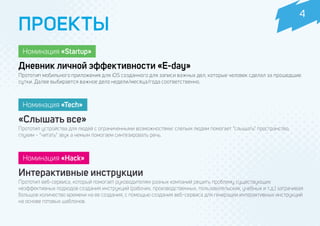 Прототип мобильного приложения для iOS созданного для записи важных дел, которые человек сделал за прошедшие
сутки. Далее выбирается важное дело недели/месяца/года соответственно.
Прототип устройства для людей с ограниченными возможностями: слепым людям помогает “слышать” пространство,
глухим - “читать” звук а немым помогаем синтезировать речь.
Прототип веб-сервиса, который помогает руководителям разных компаний решить проблему существующих
неэффективных подходов создания инструкций (рабочих, производственных, пользовательских, учебных и т.д.) затрачивая
большое количество времени на ее создания, с помощью создания веб-сервиса для генерации интерактивных инструкций
на основе готовых шаблонов.
ПРОЕКТЫ
Номинация «Tech»
Номинация «Startup»
Дневник личной эффективности «E-day»
«Слышать все»
Интерактивные инструкции
Номинация «Hack»
4
 