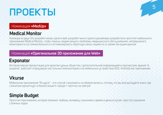 ПРОЕКТЫ
Команда из двух iOs разработчиков, одного веб-разработчика и одного дизайнера разработала прототип мобильного
приложения Medical Monitor, чтобы помочь людям решить проблемы медицинского обслуживания, непрерывного
мониторинга состояния больного и оптимизировать обратную связь пациента со своим лечащим врачом
Интерактивная презентация для архитектурных объектов с дополнительной информацией и просмотром здания “в
разрезе”, работает в браузерах настольных компьютеров и на мобильных устройствах (iOS, Android) как приложение.
Номинация «Оригинальное 3D приложение для Web»
Номинация «MedUp»
Medical Monitor
Exponator
Vkurse
Мобильное приложение “В курсе” - это способ сэкономить на обмене валюты, потому что вы всегда будете знать где
самый выгодный курс в банках вашего города + прогноз на завтра!
Simple Budget
Прототип приложения, которое поможет любому человеку сэкономить время и деньги путем простого решения
сложных задач.
5
 