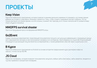 ПРОЕКТЫ
Go2Event
Сервис локальных мероприятий, позволяющий пользователю получить актуальную информацию о проходящих вокруг
него мероприятиях (исходя из местоположения человека и его интересов, подтягиваемых из соцсетей). В дальнейшем
планируется организация покупки билетов на мероприятие, а также добавление событий через социальные сети.
В Курсе
Прототип мобильного приложения на Android на основе алгоритма предсказания курса долларов и евро на
завтра с точностью до 92,11%.
JS Cloud
Прототип платформы, которая позволит пользователю запускать любые сайты (магазины, сайты-визитки, лендинги и
т.д.) без привязки к конкретной платформе.
7
MMOFPS survival shooter
Прототип браузерной кроссплатформенной MMOFPS игры.
 