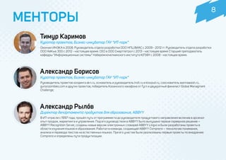 Тимур Каримов
МЕНТОРЫ
Куратор проектов, Бизнес-инкубатор ГАУ “ИТ-парк”
Окончил ИНЭКА в 2008. Руководитель отдела разработки ООО НПЦ ВИАС с 2009 - 2012 гг. Руководитель отдела разработки
ООО АйКью 300 с 2012 - настоящее время. CEO в ООО Смартпетрол с 2013 - настоящее время Старший преподаватель
кафедры “Информационные системы” Набережночелнинского института К(П)ФУ с 2008 - настоящее время.
Александр Борисов
Куратор проектов, Бизнес-инкубатор ГАУ “ИТ-парк”
Руководитель проектов холдинга ak-t.ru, основатель и руководитель insft.ru и ktovputi.ru, сооснователь wannawash.ru,
gunsnzombies.com и других проектов, победитель Казанского хакафона от Гугл и двукратный финалист Global Managment
Challenge;
Александр Рылóв
Директор департамента продуктов для образования, ABBYY
В ИТ-отрасли с 1997 года, прошёл путь от программиста до руководителя продуктового направления включив в арсенал
опыт продаж, маркетинга и управления. Под его руководством в ABBYY было выпущено первое серверное решение –
ABBYY Recognition Server, созданы новые версии электронных словарей ABBYY Lingvo и были разработаны проекты в
области изучения языков и образования. Работал в команде, создающей ABBYY Compreno – технологию понимания,
анализа и перевода текстов на естественных языках. При его участии были реализованы первые проекты по внедрению
Compreno и определены пути продуктизации.
8
 