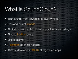 What is SoundCloud?
Your sounds from anywhere to everywhere
Lots and lots of sounds
All kinds of audio – Music, samples, loops, recordings
Almost 2 million users
Lots of activity
A platform open for hacking
100s of developers, 1000s of registered apps
 