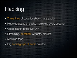 Hacking
Three lines of code for sharing any audio
Huge database of tracks – growing every second
Great search tools over API
Streaming, oEmbed, widgets, players
Machine tags
Big social graph of audio creators
 