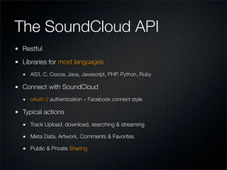The SoundCloud API
Restful

Libraries for most languages
  AS3, C, Cocoa, Java, Javascript, PHP, Python, Ruby

Connect with SoundCloud
  oAuth 2 authentication – Facebook connect style

Typical actions
  Track Upload, download, searching & streaming

  Meta Data, Artwork, Comments & Favorites

  Public & Private Sharing
 