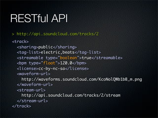 RESTful API
> http://api.soundcloud.com/tracks/2
<track>
  <sharing>public</sharing>
  <tag-list>electric,beats</tag-list>
  <streamable type="boolean">true</streamable>
  <bpm type="float">120.0</bpm>
  <license>cc-by-nc-sa</license>
  <waveform-url>
    http://waveforms.soundcloud.com/KcoNolQWb1bB_m.png
  </waveform-url>
  <stream-url>
    http://api.soundcloud.com/tracks/2/stream
  </stream-url>
</track>
 