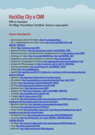 HackDay City в СМИ
СМИ на площадке:
The Village, Press Release, PetroNews, “Бизнес и наше время”.
Анонсы мероприятия:
● Архитектурные события Петербурга: http://vk.com/aw.petersburg
● Все о предпринимательстве: новые тренды http://vk.com/club30612332?w=wall-
30612332_1079%2Fall
● Интуит: http://www.intuit.ru/news/2092
● Красивый Петербург: http://vk.com/peterburg_krasiv?w=wall-38228859_27869
● Общественный совет по развитию малого предпринимательства: http://osspb.ru/osnews/13661/
● Разговоры в IT офисе: http://vk.com/wall-56831593?own=1&w=wall-56831593_2623
● Современные архитектурные материалы и технологии: http://vk.com/aw.build
● Сообщество тестировщиков Петербурга: http://sqagroup.spb.ru/announces/hackdaycity-in-spb/
● Сообщество PHP-программистов: http://vk.com/echo_php?w=wall-175_64405%2Fall
● Типичный программист: http://vk.com/tproger?w=wall-30666517_787394
● ФабЛаб: http://vk.com/fablabpolytech
● Apps4All: http://apps4all.ru/post/04-17-14--hackday-city-v-peterburge-ot-idei-do-prototipa-proekta-dlya-
goroda-za-48-chasov
● AppTractor: http://apptractor.ru/info/conferences/hackday-city.html
● City Solutions: http://www.citysolutions.ru/russian/home/overview/?news=3&id=39454
● Comprice: http://www.comprice.ru/articles/detail.php?ID=510258
● ESET Club: http://club.esetnod32.ru/aﬃche/view.do?id=t1444
● Habrahabr Events: http://habrahabr.ru/events/4839/
● HackSpace SPb: http://vk.com/hackspace_spb?w=wall-8370895_1890%2Fall
● IT Portfolio: http://it-portfolio.net/Post.aspx?id=1150
● IT Sobytie: http://it-sobytie.ru/events/2548
● Look At Me: http://events.lookatme.ru/cities/saint-petersburg/events/272695-hackday-city-v-
peterburge-ot-idei-do-prototipa-proekta-dlya-goroda-za-48-chasov
● MKechinov Studio Blog: http://habrahabr.ru/company/mkechinov/blog/220225/
● Peterburg2: http://peterburg2.ru/events/112720.html
● Software Russia: http://www.software-russia.com/in_focus/interviews/innovating-for-the-sake-of-
innovation-an-interview-with-michael-kechinov
● SPb Ruby User Group: https://plus.google.com/communities/117927540789820622012
● The Puzzles: http://vk.com/thepuzzles_ru?z=photo-32407740_327815556%2Falbum-
32407740_00%2Frev
● The Village: http://events.the-village.ru/cities/saint-petersburg/events/10282-hackday-city
● Trinet: http://trinet.ru/edu/seminar/569/
● WebCrunch: http://webcrunch.ru/events/2014/hackdaycity/
 