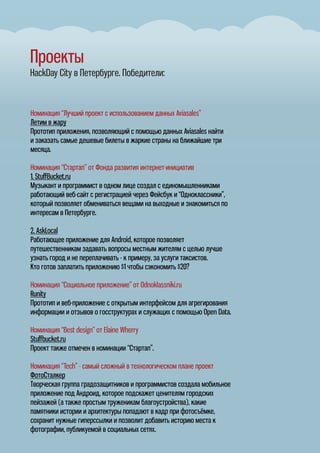 Проекты
HackDay City в Петербурге. Победители:
Номинация “Лучший проект с использованием данных Aviasales”
Летим в жару
Прототип приложения, позволяющий с помощью данных Aviasales найти
и заказать самые дешевые билеты в жаркие страны на ближайшие три
месяца.
Номинация “Стартап” от Фонда развития интернет-инициатив
1. StuﬀBucket.ru
Музыкант и программист в одном лице создал с единомышленниками
работающий веб-сайт с регистрацией через Фейсбук и “Одноклассники”,
который позволяет обмениваться вещами на выходные и знакомиться по
интересам в Петербурге.
2. AskLocal
Работающее приложение для Android, которое позволяет
путешественникам задавать вопросы местным жителям с целью лучше
узнать город и не переплачивать - к примеру, за услуги таксистов.
Кто готов заплатить приложению $1 чтобы сэкономить $20?
Номинация “Социальное приложение” от Odnoklassniki.ru
Runity
Прототип и веб-приложение с открытым интерфейсом для агрегирования
информации и отзывов о госструктурах и служащих с помощью Open Data.
Номинация “Best design” от Elaine Wherry
Stuﬀbucket.ru
Проект также отмечен в номинации “Стартап”.
Номинация “Tech” - самый сложный в технологическом плане проект
ФотоСталкер
Творческая группа градозащитников и программистов создала мобильное
приложение под Андроид, которое подскажет ценителям городских
пейзажей (а также простым труженикам благоустройства), какие
памятники истории и архитектуры попадают в кадр при фотосъёмке,
сохранит нужные гиперссылки и позволит добавить историю места к
фотографии, публикуемой в социальных сетях.
 