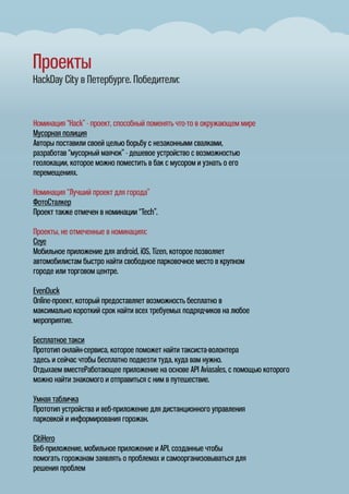 Проекты
HackDay City в Петербурге. Победители:
Номинация “Hack” - проект, способный поменять что-то в окружающем мире
Мусорная полиция
Авторы поставили своей целью борьбу с незаконными свалками,
разработав “мусорный маячок” - дешевое устройство с возможностью
геолокации, которое можно поместить в бак с мусором и узнать о его
перемещениях.
Номинация “Лучший проект для города”
ФотоСталкер
Проект также отмечен в номинации “Tech”.
Проекты, не отмеченные в номинациях:
Ceye
Мобильное приложение для android, iOS, Tizen, которое позволяет
автомобилистам быстро найти свободное парковочное место в крупном
городе или торговом центре.
EvenDuck
Online-проект, который предоставляет возможность бесплатно в
максимально короткий срок найти всех требуемых подрядчиков на любое
мероприятие.
Бесплатное такси
Прототип онлайн-сервиса, которое поможет найти таксиста-волонтера
здесь и сейчас чтобы бесплатно подвезти туда, куда вам нужно.
Отдыхаем вместеРаботающее приложение на основе API Aviasales, с помощью которого
можно найти знакомого и отправиться с ним в путешествие.
Умная табличка
Прототип устройства и веб-приложение для дистанционного управления
парковкой и информирования горожан.
CitiHero
Веб-приложение, мобильное приложение и API, созданные чтобы
помогать горожанам заявлять о проблемах и самоорганизовываться для
решения проблем
 