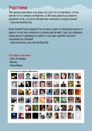 Участники
“Мы пришли ради фана, и мы рады что у нас что-то получилось, что мы
смогли что-то сложное, интересное, за 48 часов довести до какой-то
разумной точки, а не нечто абстрактное и висящее в воздухе вышло.”
– Участник HackDay City
Всем спасибо! Было здорово! Так хотелось отойти от обыденной жизни, от
одних и тех же лиц и окунуться в совсем другой мир!.. туда, где собрались
самые умные и продвинутые ребята, и где царят дружба и веселое
соперничество. Спасибо!
– Анна Рашевская, участник HackDay City
География участников
- Санкт-Петербург
- Москва
- Новосибирск
 