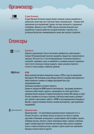 Организатор
Спонсоры
Студия Кечинова
Студия Михаила Кечинова предоставляет внешние отделы разработки и
управления проектами для стартапов. Наша специализация – сложные веб-
приложения для направлений: туризм, системы лояльности, социальные
платформы, финансы и др. С 2006 года мы накопили большой опыт
разработки и запуска проектов, который позволяет стартапу стать
успешным бизнесом и минимизировать риски при запуске и развитии
Aviasales.ru
Первый и крупнейший в Рунете метапоиск авиабилетов, работающий с
базами 728 авиакомпаний (включая авиарейсы бюджетных перевозчиков и
чартеры), 40 агентств и 5 систем бронирования. Технологии aviasales.ru
позволяют сравнивать цены на авиабилеты в режиме реального времени и
спустя всего несколько секунд выдавать самые дешевые перелеты -
остается только выбрать наиболее удобный
ФРИИ
Фонд развития интернет-инициатив создан в 2013-м году по инициативе
Президента РФ. Основной целью Фонда является создание благоприятного
инвестиционного климата и инфраструктурной базы для
предпринимателей,
желающих развивать интернет-проекты.
Одним из продуктов ФРИИ является Акселератор - программа развития и
начальных инвестиций в проекты, находящиеся на этапе прототипа и
проверки бизнес-модели. В первый Акселератор попали 100 команд со всей
России, половина из которых получила стартовые инвестиции в размере 1
млн. рублей и приступила к работе с ФРИИ на акселерационной площадке в
Москве, а другая половина попала в онлайн-акселератор с дистанционной
поддержкой.
ФРИИ
Фонд развития интернет-инициатив создан в 2013-м году по инициативе
Президента РФ. Основной целью Фонда является создание благоприятного
инвестиционного климата и инфраструктурной базы для
предпринимателей,
желающих развивать интернет-проекты.
Одним из продуктов ФРИИ является Акселератор - программа развития и
начальных инвестиций в проекты, находящиеся на этапе прототипа и
проверки бизнес-модели. В первый Акселератор попали 100 команд со всей
России, половина из которых получила стартовые инвестиции в размере 1
млн. рублей и приступила к работе с ФРИИ на акселерационной площадке в
Москве, а другая половина попала в онлайн-акселератор с дистанционной
поддержкой.
Одноклассники
Одноклассники – это крупнейшая развлекательная социальная сеть в
России. Это место, где можно всегда оставаться на связи со своими
друзьями и близкими, выкладывать и редактировать фотографии, слушать
любимую музыку, смотреть самые популярные видео, сериалы и фильмы,
дарить эмоции друзьям и близким при помощи самых разных подарков,
играть в самые интересные игры, находить группы известных компаний и
брендов и многое-многое другое!
 