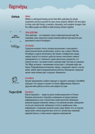 GitHub
GitHub is a web-based hosting service that oﬀers paid plans for private
repositories and free accounts for open source projects. GitHub is the best place
to share code with friends, co-workers, classmates, and complete strangers. Over
ﬁve mil e GitHub to build amazing software togetherlion people us
ЗОНА ДЕЙСТВИЯ
Зона действия — это коворкинг-центр и образовательный клуб. Мы
знакомим, учим, помогаем и предоставляем рабочее пространство для
креативного класса Петербурга.
THE VILLAGE
Городская интернет-газета, которая рассказывает о культурной и
общественной жизни, развлечениях, услугах, еде и людях в Москве,
Петербурге и других мегаполисах. Мы пишем о комфортном городе,
широко трактуя это понятие: удобство жизни в мегаполисе зависит
одновременно и от глобальных градостроительных инициатив, и от
количества мест, где можно выпить хороший кофе. Поэтому на страницах
The Village интервью с чиновниками соседствуют с обзорами кафе или
баров. В формировании материалов, наряду с редакцией, принять участие
может любой зарегистрированныйпользователь. Обсуждение городской
жизни также активно идет в разделе «Комьюнити».
FriendWork
Лучшие предложения о работе приходят от друзей и знакомых, FriendWork
упрощает этот процесс и делает его более эффективным. Помогите
друзьям найти работу их мечты или найдите её сами
Партнёры
Superjob.ru
Портал Superjob.ru — лидер на рынке онлайн-рекрутмента в России.
Основная деятельность Superjob.ru направлена на предоставление
информационных услуг соискателям и работодателям: публикация
вакансий ведущих компаний, помощь в составлении резюме, проведение
тестов для соискателей, публикация статей на профильные темы,
информация о тенденциях развития рынка труда. Кроме того, на портале
представлен список рекрутинговых агентств, тренинговых компаний,
кадровой прессы, а также анонсы кадровых мероприятий.
 