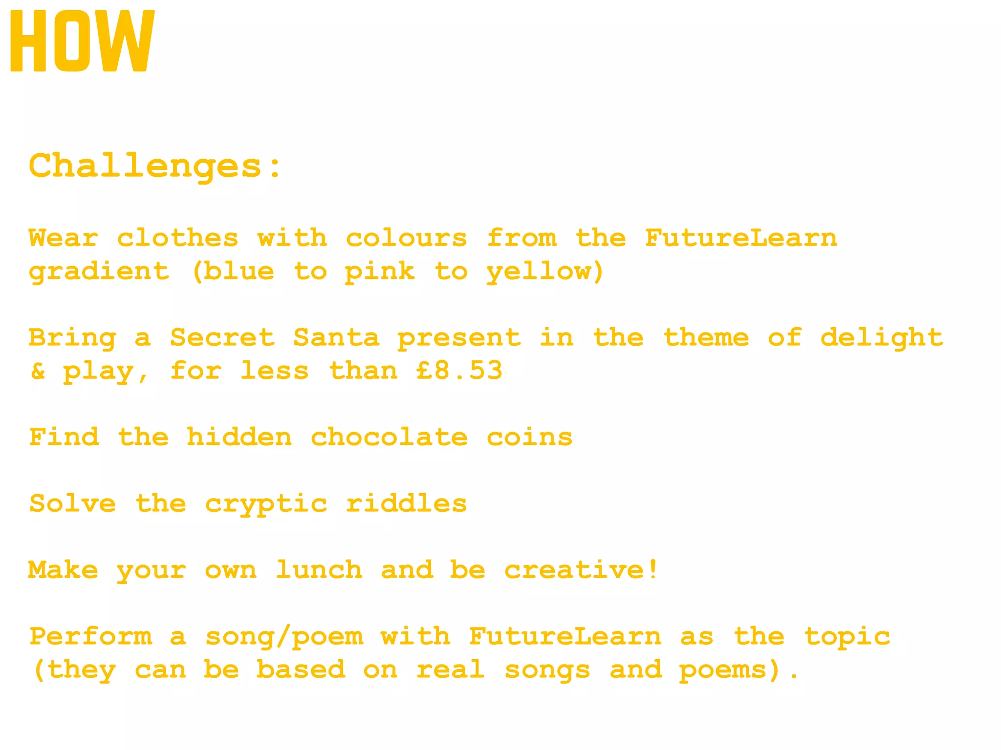 how
Challenges:
Wear clothes with colours from the FutureLearn
gradient (blue to pink to yellow)
Bring a Secret Santa present in the theme of delight
& play, for less than £8.53
Find the hidden chocolate coins
Solve the cryptic riddles
Make your own lunch and be creative!
Perform a song/poem with FutureLearn as the topic
(they can be based on real songs and poems).
 