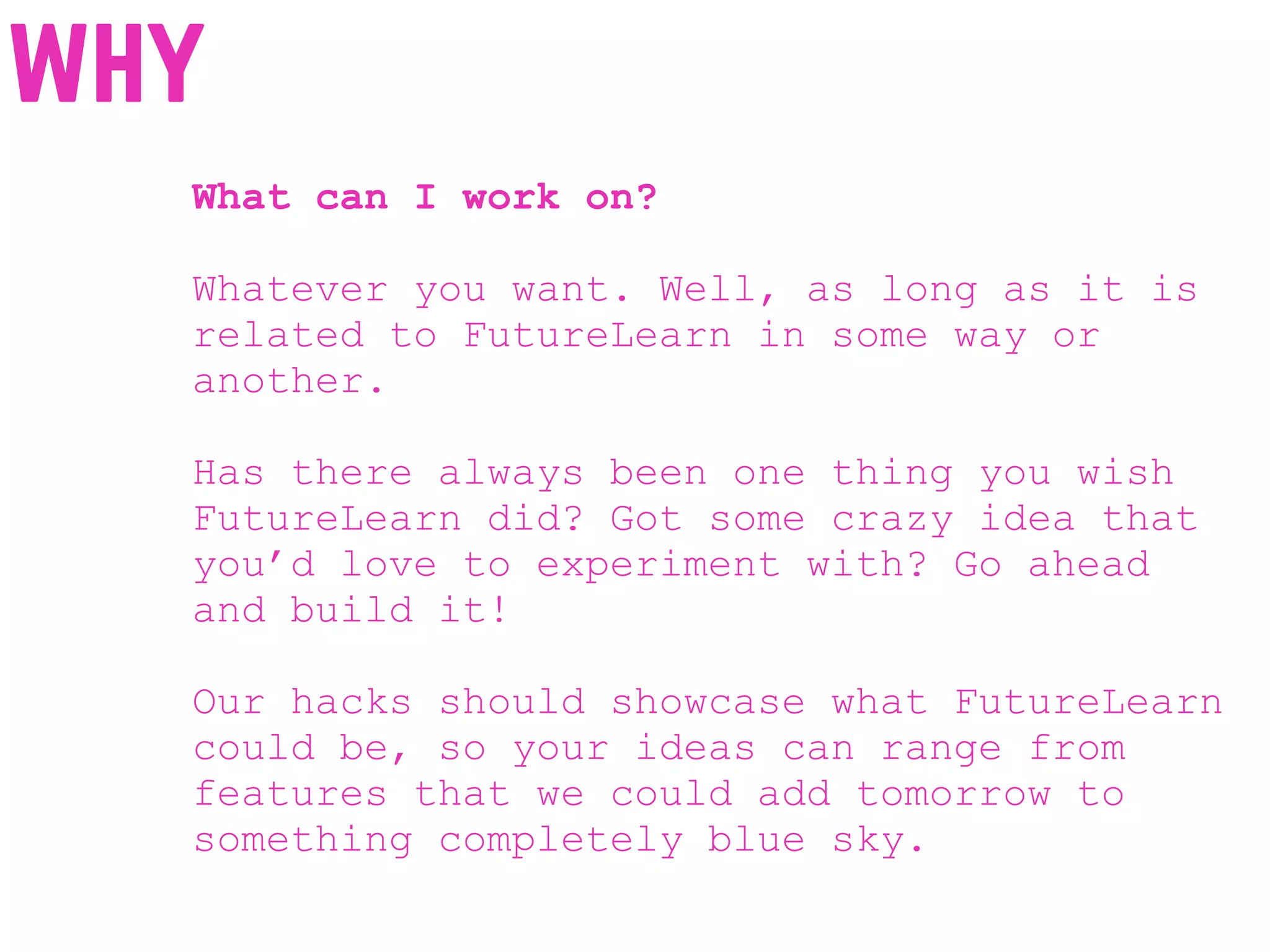 What can I work on?
Whatever you want. Well, as long as it is
related to FutureLearn in some way or
another.
Has there always been one thing you wish
FutureLearn did? Got some crazy idea that
you’d love to experiment with? Go ahead
and build it!
Our hacks should showcase what FutureLearn
could be, so your ideas can range from
features that we could add tomorrow to
something completely blue sky.
why
 