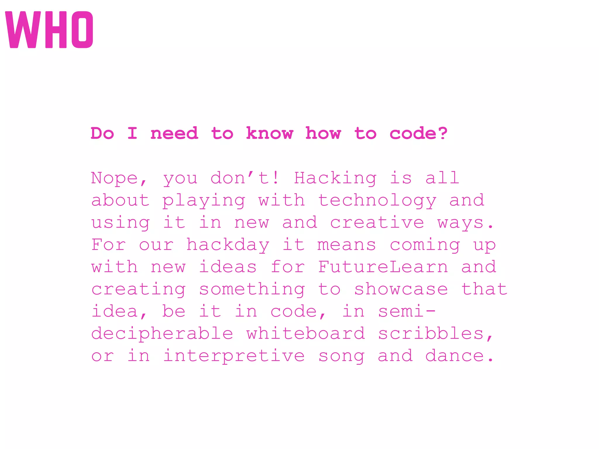 Do I need to know how to code?
Nope, you don’t! Hacking is all
about playing with technology and
using it in new and creative ways.
For our hackday it means coming up
with new ideas for FutureLearn and
creating something to showcase that
idea, be it in code, in semi-
decipherable whiteboard scribbles,
or in interpretive song and dance.
who
 