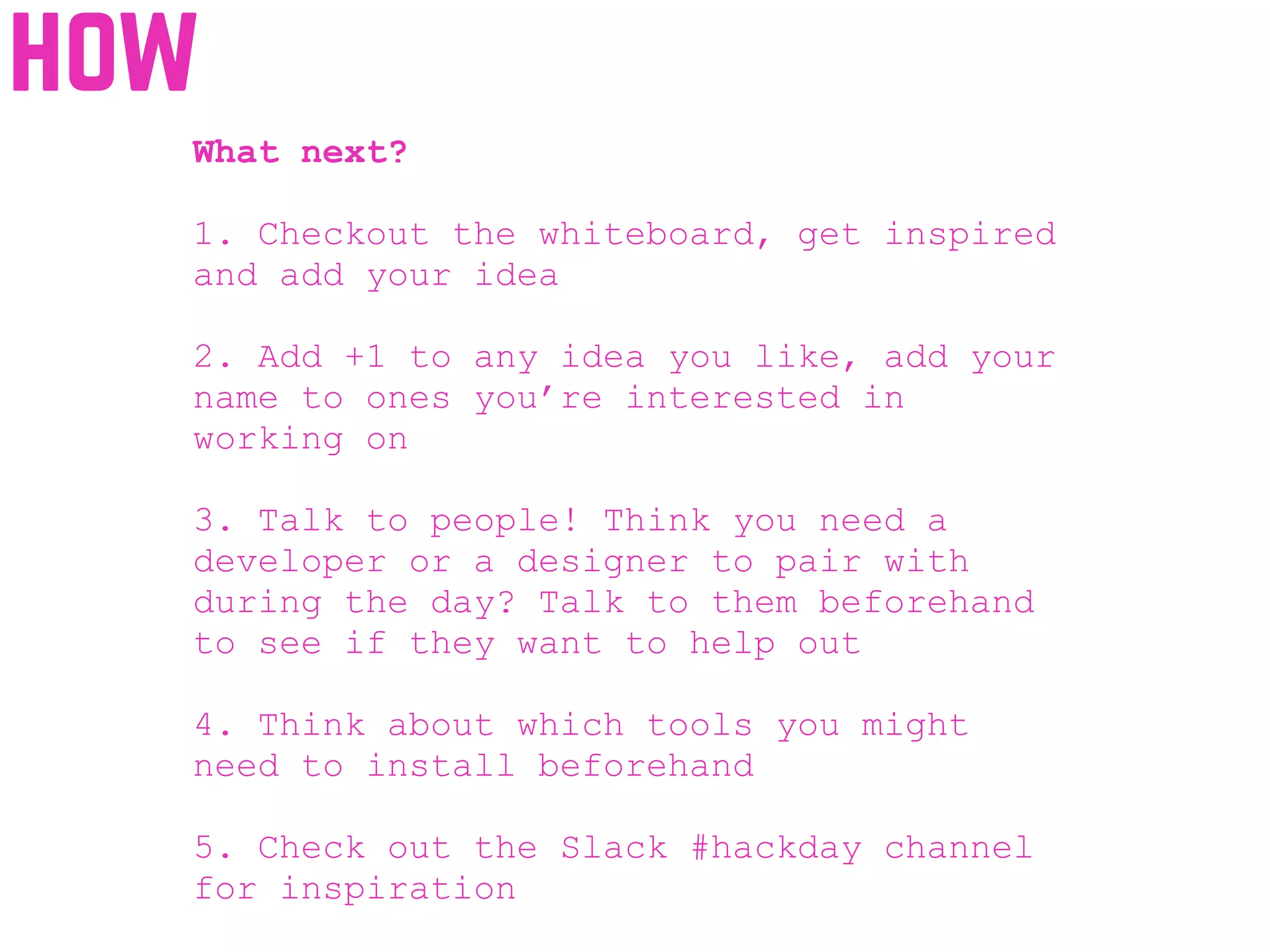 how
What next?
1. Checkout the whiteboard, get inspired
and add your idea
2. Add +1 to any idea you like, add your
name to ones you’re interested in
working on
3. Talk to people! Think you need a
developer or a designer to pair with
during the day? Talk to them beforehand
to see if they want to help out
4. Think about which tools you might
need to install beforehand
5. Check out the Slack #hackday channel
for inspiration
 