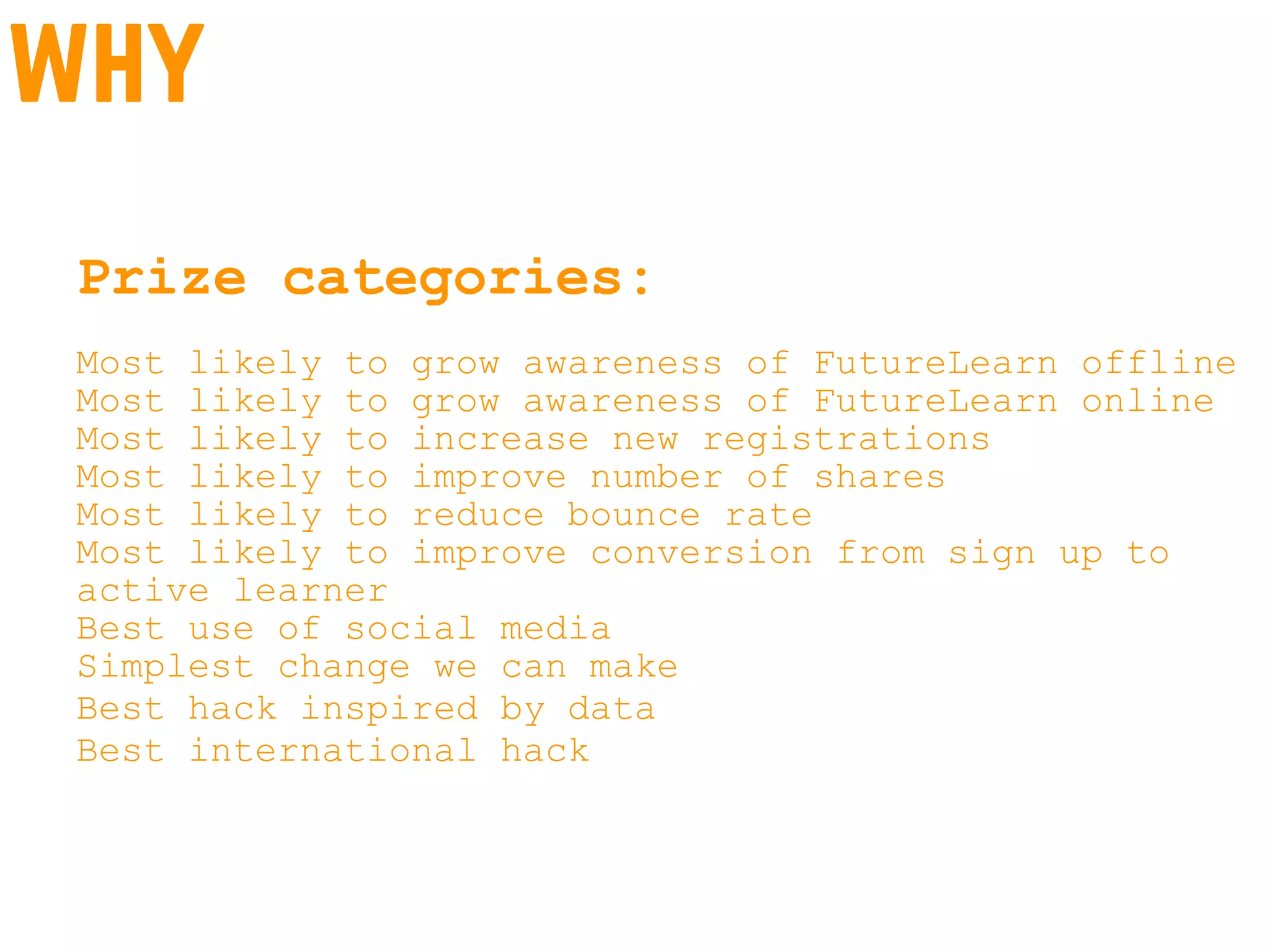 why
Prize categories:
Most likely to grow awareness of FutureLearn offline
Most likely to grow awareness of FutureLearn online
Most likely to increase new registrations
Most likely to improve number of shares
Most likely to reduce bounce rate
Most likely to improve conversion from sign up to
active learner
Best use of social media
Simplest change we can make
Best hack inspired by data
Best international hack
 
