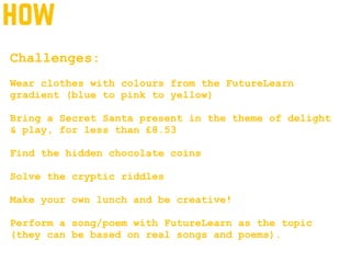 how
Challenges:
Wear clothes with colours from the FutureLearn
gradient (blue to pink to yellow)
Bring a Secret Santa present in the theme of delight
& play, for less than £8.53
Find the hidden chocolate coins
Solve the cryptic riddles
Make your own lunch and be creative!
Perform a song/poem with FutureLearn as the topic
(they can be based on real songs and poems).
 