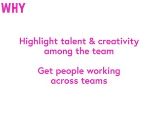 why
Highlight talent & creativity
among the team
Get people working
across teams
 