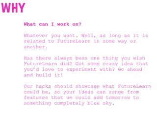 What can I work on?
Whatever you want. Well, as long as it is
related to FutureLearn in some way or
another.
Has there always been one thing you wish
FutureLearn did? Got some crazy idea that
you’d love to experiment with? Go ahead
and build it!
Our hacks should showcase what FutureLearn
could be, so your ideas can range from
features that we could add tomorrow to
something completely blue sky.
why
 