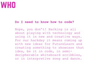Do I need to know how to code?
Nope, you don’t! Hacking is all
about playing with technology and
using it in new and creative ways.
For our hackday it means coming up
with new ideas for FutureLearn and
creating something to showcase that
idea, be it in code, in semi-
decipherable whiteboard scribbles,
or in interpretive song and dance.
who
 