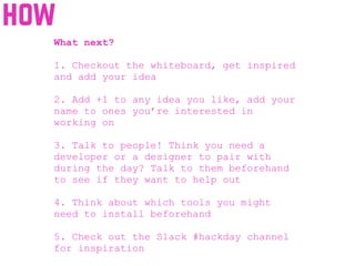 how
What next?
1. Checkout the whiteboard, get inspired
and add your idea
2. Add +1 to any idea you like, add your
name to ones you’re interested in
working on
3. Talk to people! Think you need a
developer or a designer to pair with
during the day? Talk to them beforehand
to see if they want to help out
4. Think about which tools you might
need to install beforehand
5. Check out the Slack #hackday channel
for inspiration
 