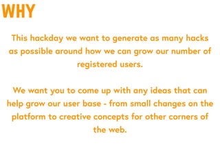 why
This hackday we want to generate as many hacks
as possible around how we can grow our number of
registered users.
We want you to come up with any ideas that can
help grow our user base - from small changes on the
platform to creative concepts for other corners of
the web.
 