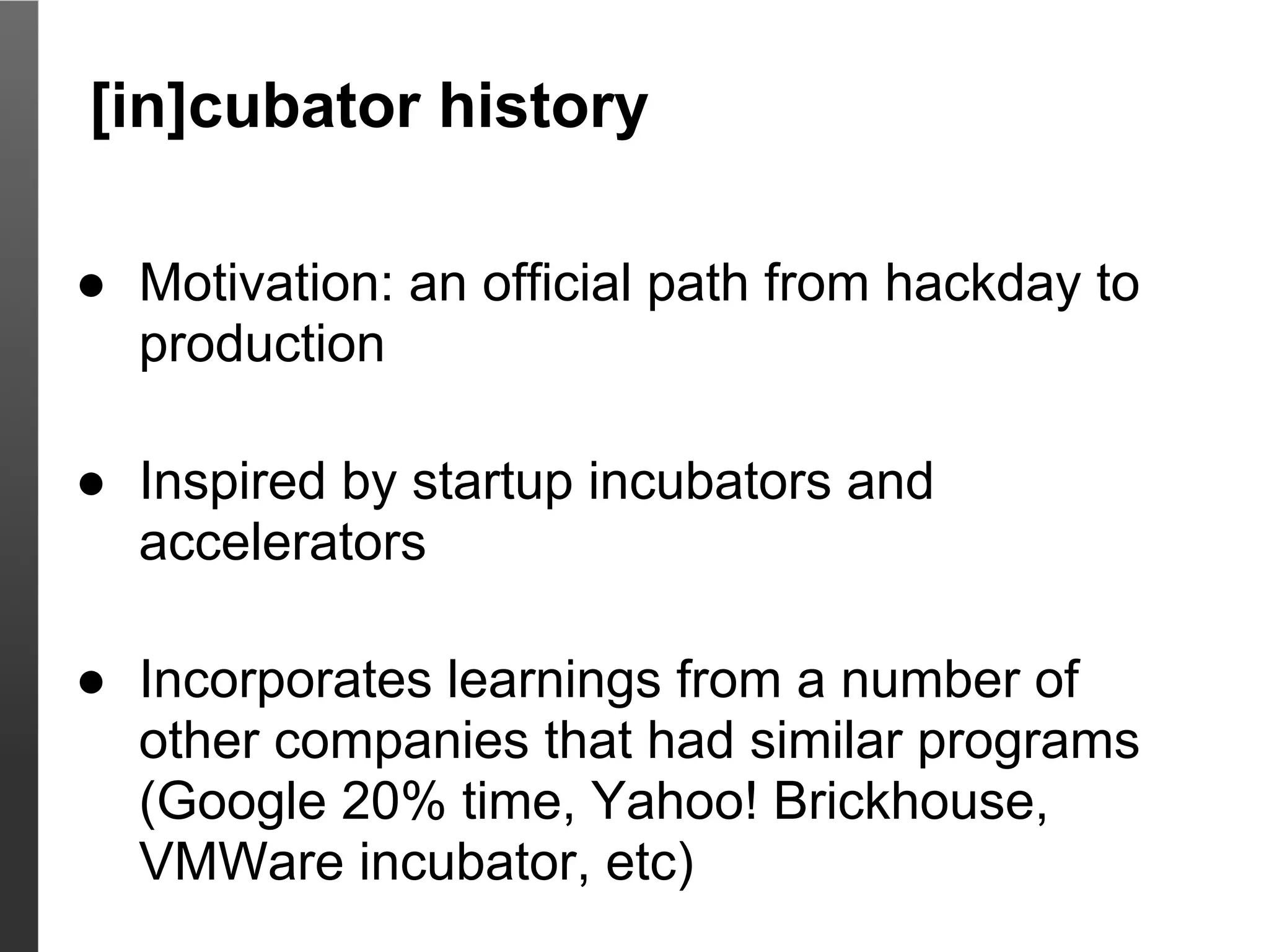 [in]cubator history

● Motivation: an official path from hackday to
  production

● Inspired by startup incubators and
  accelerators

● Incorporates learnings from a number of
  other companies that had similar programs
  (Google 20% time, Yahoo! Brickhouse,
  VMWare incubator, etc)
 
