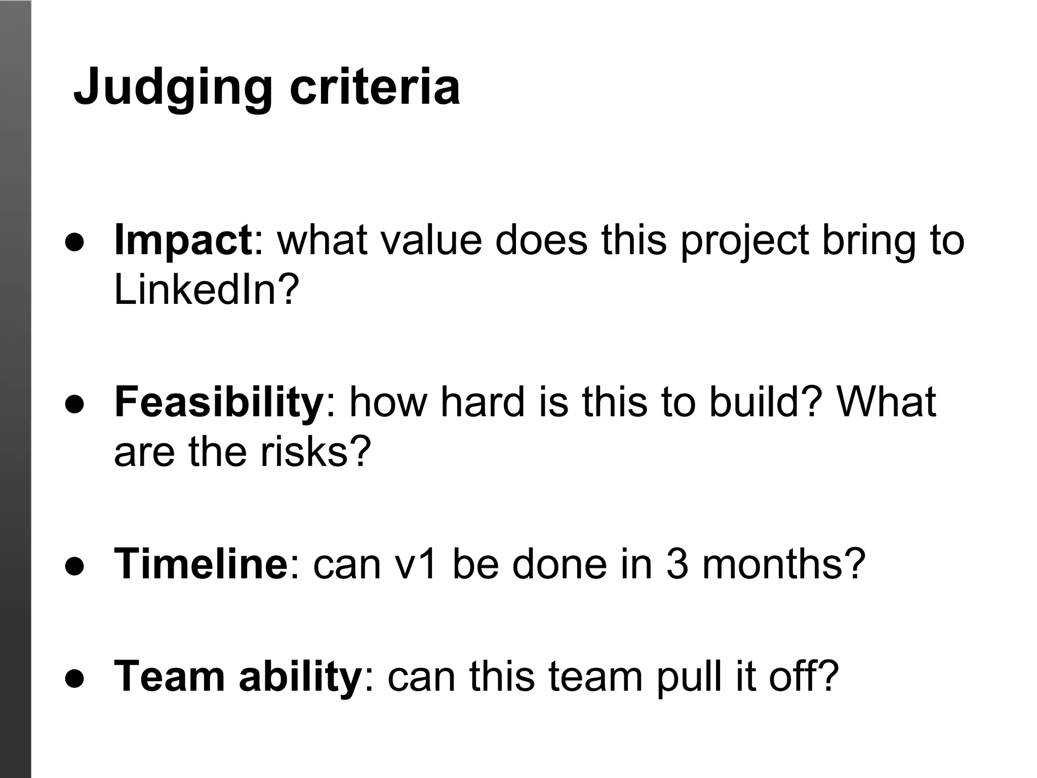 Judging criteria

● Impact: what value does this project bring to
  LinkedIn?

● Feasibility: how hard is this to build? What
  are the risks?

● Timeline: can v1 be done in 3 months?

● Team ability: can this team pull it off?
 