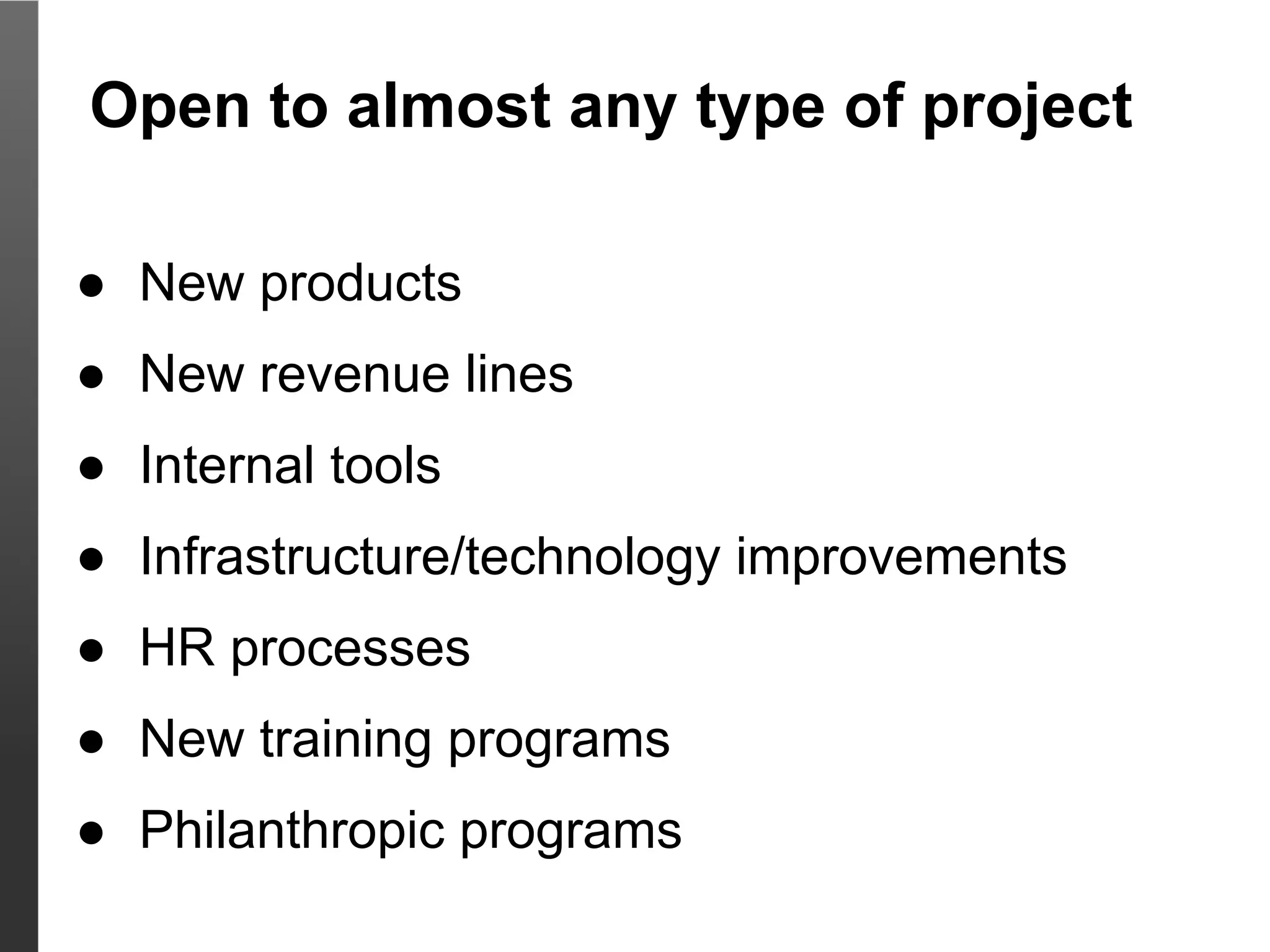 Open to almost any type of project

● New products
● New revenue lines
● Internal tools
● Infrastructure/technology improvements
● HR processes
● New training programs
● Philanthropic programs
 