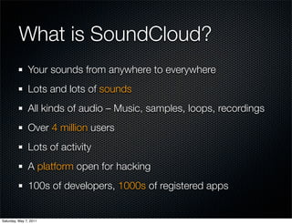 What is SoundCloud?
               Your sounds from anywhere to everywhere
               Lots and lots of sounds
               All kinds of audio –Music, samples, loops, recordings
               Over 4 million users
               Lots of activity
               A platform open for hacking
               100s of developers, 1000s of registered apps


Saturday, May 7, 2011
 