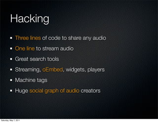 Hacking
               Three lines of code to share any audio
               One line to stream audio
               Great search tools
               Streaming, oEmbed, widgets, players
               Machine tags
               Huge social graph of audio creators




Saturday, May 7, 2011
 