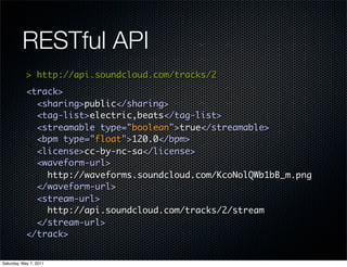 RESTful API
            > http://api.soundcloud.com/tracks/2
            <track>
              <sharing>public</sharing>
              <tag-list>electric,beats</tag-list>
              <streamable type="boolean">true</streamable>
              <bpm type="float">120.0</bpm>
              <license>cc-by-nc-sa</license>
              <waveform-url>
                http://waveforms.soundcloud.com/KcoNolQWb1bB_m.png
              </waveform-url>
              <stream-url>
                http://api.soundcloud.com/tracks/2/stream
              </stream-url>
            </track>


Saturday, May 7, 2011
 
