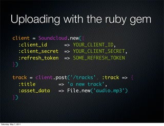 Uploading with the ruby gem
            client = Soundcloud.new({
               :client_id     => YOUR_CLIENT_ID,
               :client_secret => YOUR_CLIENT_SECRET,
               :refresh_token => SOME_REFRESH_TOKEN
            })

            track = client.post('/tracks', :track => {
               :title       => 'a new track',
               :asset_data  => File.new('audio.mp3')
            })




Saturday, May 7, 2011
 