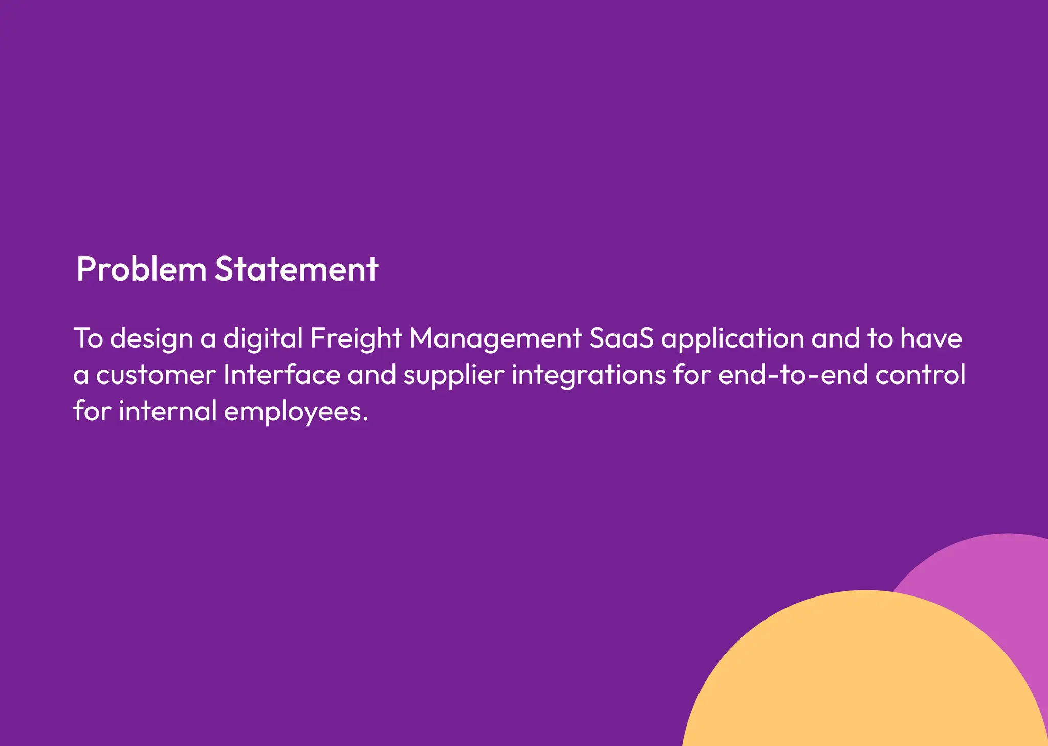 To design a digital Freight Management SaaS application and to have
a customer Interface and supplier integrations for end-to-end control
for internal employees.
Problem Statement
 