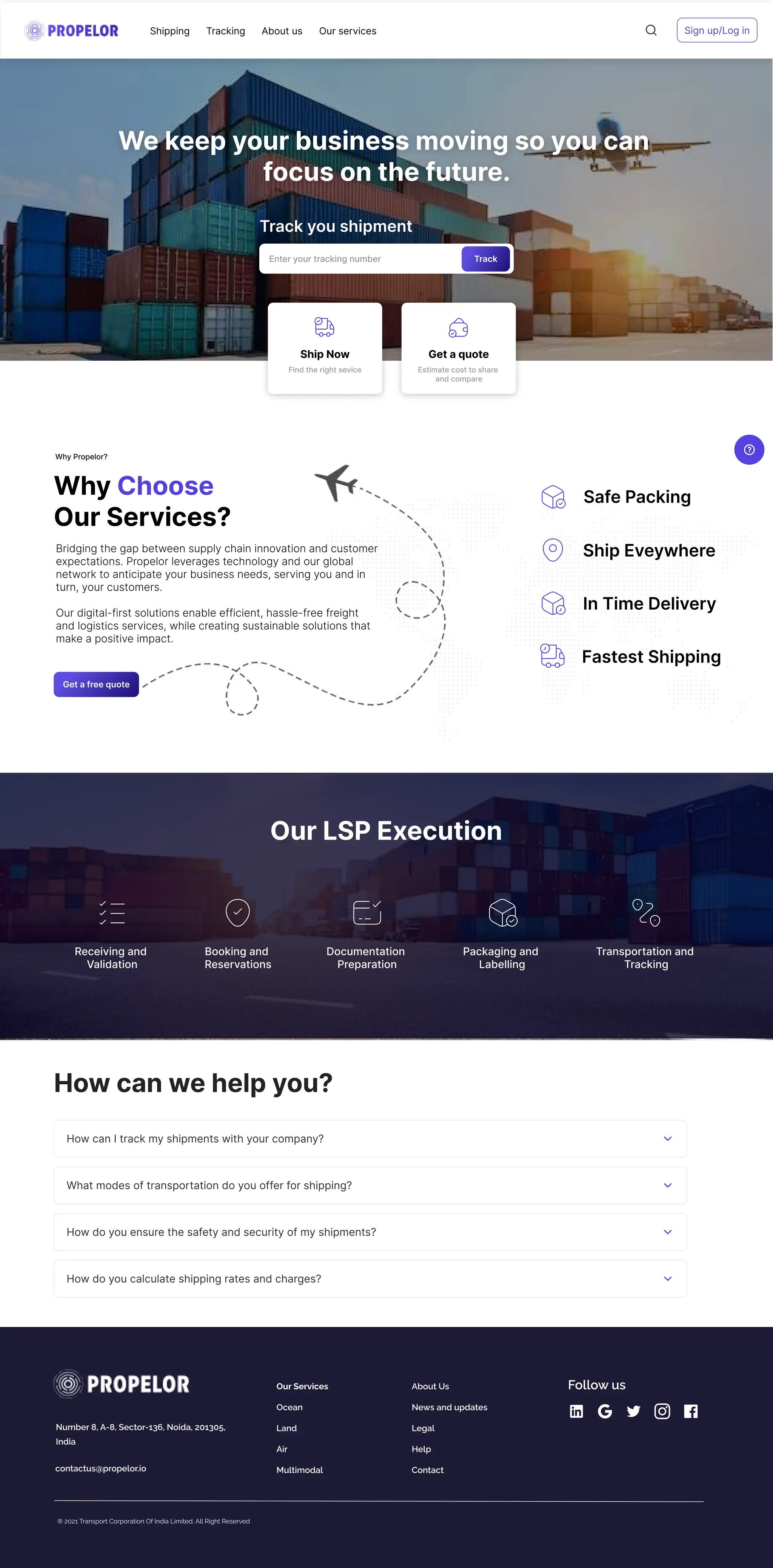 We keep your business moving so you can 

focus on the future.
Track you shipment
Enter your tracking number Track
Shipping Tracking About us Our services Sign up/Log in
Ship Now
Find the right sevice Estimate cost to share 

and compare
Get a quote
Why
Our Services?
Choose 

Why Propelor?
Bridging the gap between supply chain innovation and customer
expectations. Propelor leverages technology and our global
network to anticipate your business needs, serving you and in
turn, your customers. 


Our digital-first solutions enable efficient, hassle-free freight
and logistics services, while creating sustainable solutions that
make a positive impact.
Get a free quote
Our LSP Execution
Receiving and 

Validation
Booking and 

Reservations
Documentation 

Preparation
Packaging and 

Labelling
Transportation and 

Tracking
In Time Delivery
Ship Eveywhere
Fastest Shipping
Safe Packing
How can we help you?
How can I track my shipments with your company?
What modes of transportation do you offer for shipping?
How do you ensure the safety and security of my shipments?
How do you calculate shipping rates and charges?
® 2021 Transport Corporation Of India Limited. All Right Reserved

Number 8, A-8, Sector-136, Noida, 201305,
India
contactus@propelor.io
Our Services
Ocean
Land
Air
Multimodal
About Us
News and updates
Legal
Help
Contact
Follow us
 