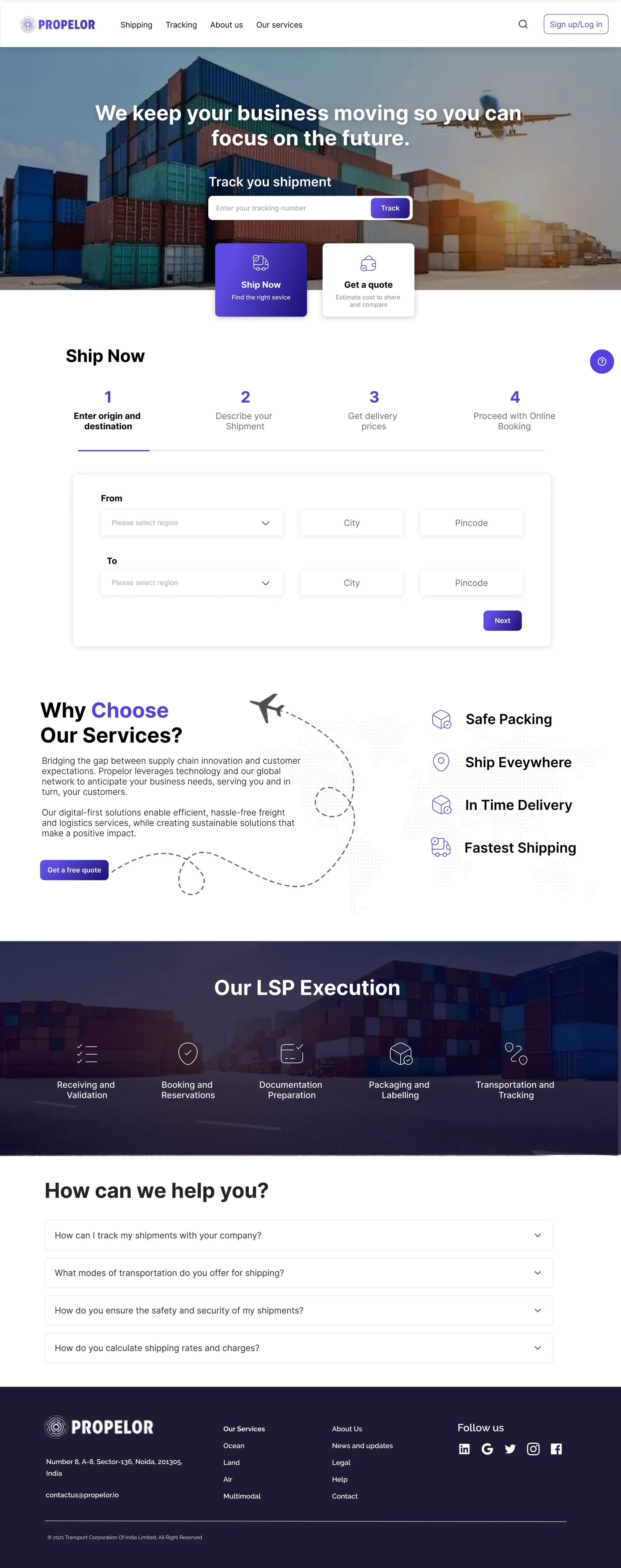 We keep your business moving so you can 

focus on the future.
Track you shipment
Enter your tracking number Track
Shipping Tracking About us Our services Sign up/Log in
Ship Now
Find the right sevice Estimate cost to share 

and compare
Get a quote
Enter origin and 

destination
From
To
Next
Ship Now
Describe your 

Shipment
Get delivery 

prices
Proceed with Online

Booking
1 2 3 4
Please select region
Please select region
City Pincode
City Pincode
Why
Our Services?
Choose 

Bridging the gap between supply chain innovation and customer
expectations. Propelor leverages technology and our global
network to anticipate your business needs, serving you and in
turn, your customers. 


Our digital-first solutions enable efficient, hassle-free freight
and logistics services, while creating sustainable solutions that
make a positive impact.
Get a free quote
Our LSP Execution
Receiving and 

Validation
Booking and 

Reservations
Documentation 

Preparation
Packaging and 

Labelling
Transportation and 

Tracking
In Time Delivery
Ship Eveywhere
Fastest Shipping
Safe Packing
How can we help you?
How can I track my shipments with your company?
What modes of transportation do you offer for shipping?
How do you ensure the safety and security of my shipments?
How do you calculate shipping rates and charges?
® 2021 Transport Corporation Of India Limited. All Right Reserved

Number 8, A-8, Sector-136, Noida, 201305,
India
contactus@propelor.io
Our Services
Ocean
Land
Air
Multimodal
About Us
News and updates
Legal
Help
Contact
Follow us
 
