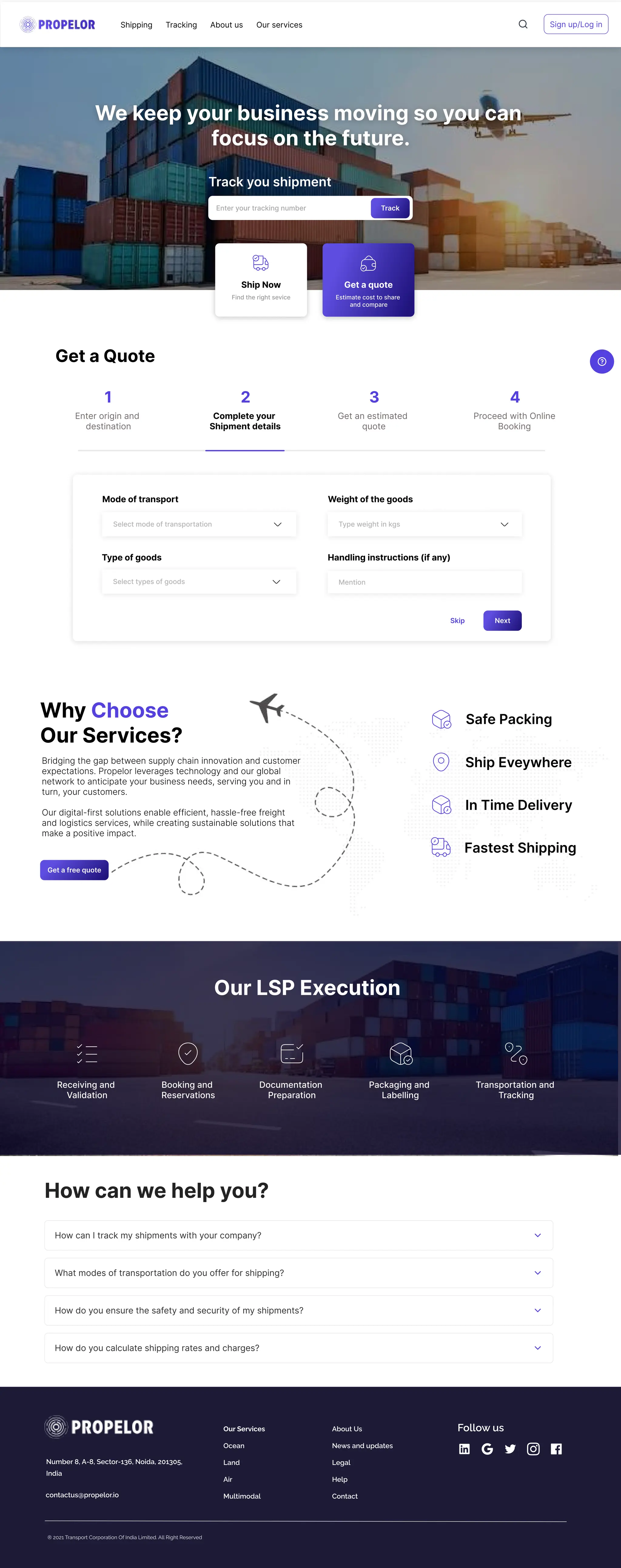 We keep your business moving so you can 

focus on the future.
Track you shipment
Enter your tracking number Track
Shipping Tracking About us Our services Sign up/Log in
Ship Now
Find the right sevice Estimate cost to share 

and compare
Get a quote
Enter origin and 

destination
Mode of transport
Type of goods Handling instructions (if any)
Weight of the goods
Get a Quote
Complete your 

Shipment details
Get an estimated 

quote
Proceed with Online

Booking
1 2 3 4
Select mode of transportation Type weight in kgs
Mention
Select types of goods
Why
Our Services?
Choose 

Bridging the gap between supply chain innovation and customer
expectations. Propelor leverages technology and our global
network to anticipate your business needs, serving you and in
turn, your customers. 


Our digital-first solutions enable efficient, hassle-free freight
and logistics services, while creating sustainable solutions that
make a positive impact.
Get a free quote
Our LSP Execution
Receiving and 

Validation
Booking and 

Reservations
Documentation 

Preparation
Packaging and 

Labelling
Transportation and 

Tracking
In Time Delivery
Ship Eveywhere
Fastest Shipping
Safe Packing
How can we help you?
How can I track my shipments with your company?
What modes of transportation do you offer for shipping?
How do you ensure the safety and security of my shipments?
How do you calculate shipping rates and charges?
® 2021 Transport Corporation Of India Limited. All Right Reserved

Number 8, A-8, Sector-136, Noida, 201305,
India
contactus@propelor.io
Our Services
Ocean
Land
Air
Multimodal
About Us
News and updates
Legal
Help
Contact
Follow us
Next
Skip
 