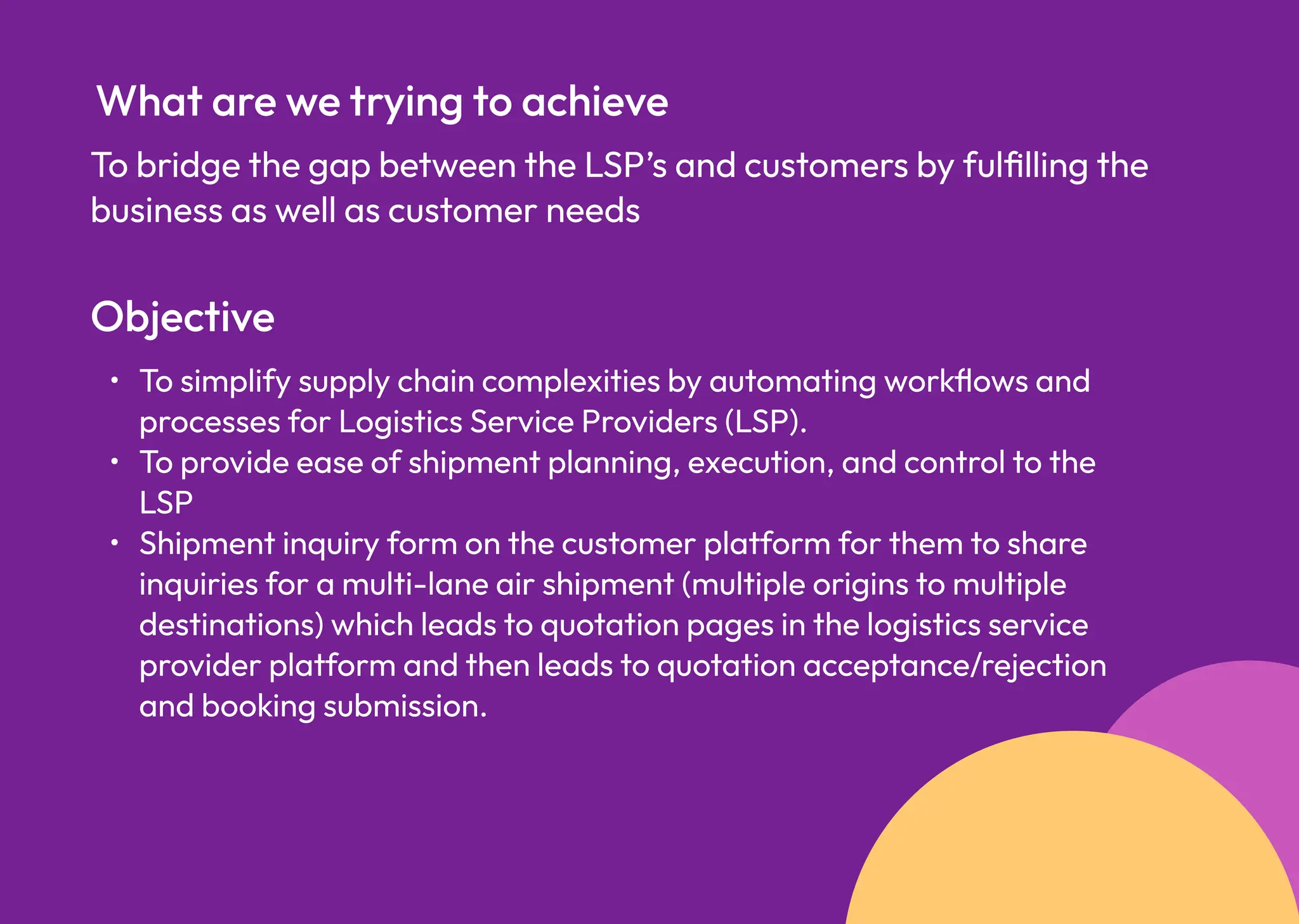 To bridge the gap between the LSP’s and customers by fulfilling the
business as well as customer needs
What are we trying to achieve
Objective
To simplify supply chain complexities by automating workflows and
processes for Logistics Service Providers (LSP)
To provide ease of shipment planning, execution, and control to the
LS
Shipment inquiry form on the customer platform for them to share
inquiries for a multi-lane air shipment (multiple origins to multiple
destinations) which leads to quotation pages in the logistics service
provider platform and then leads to quotation acceptance/rejection
and booking submission.
 