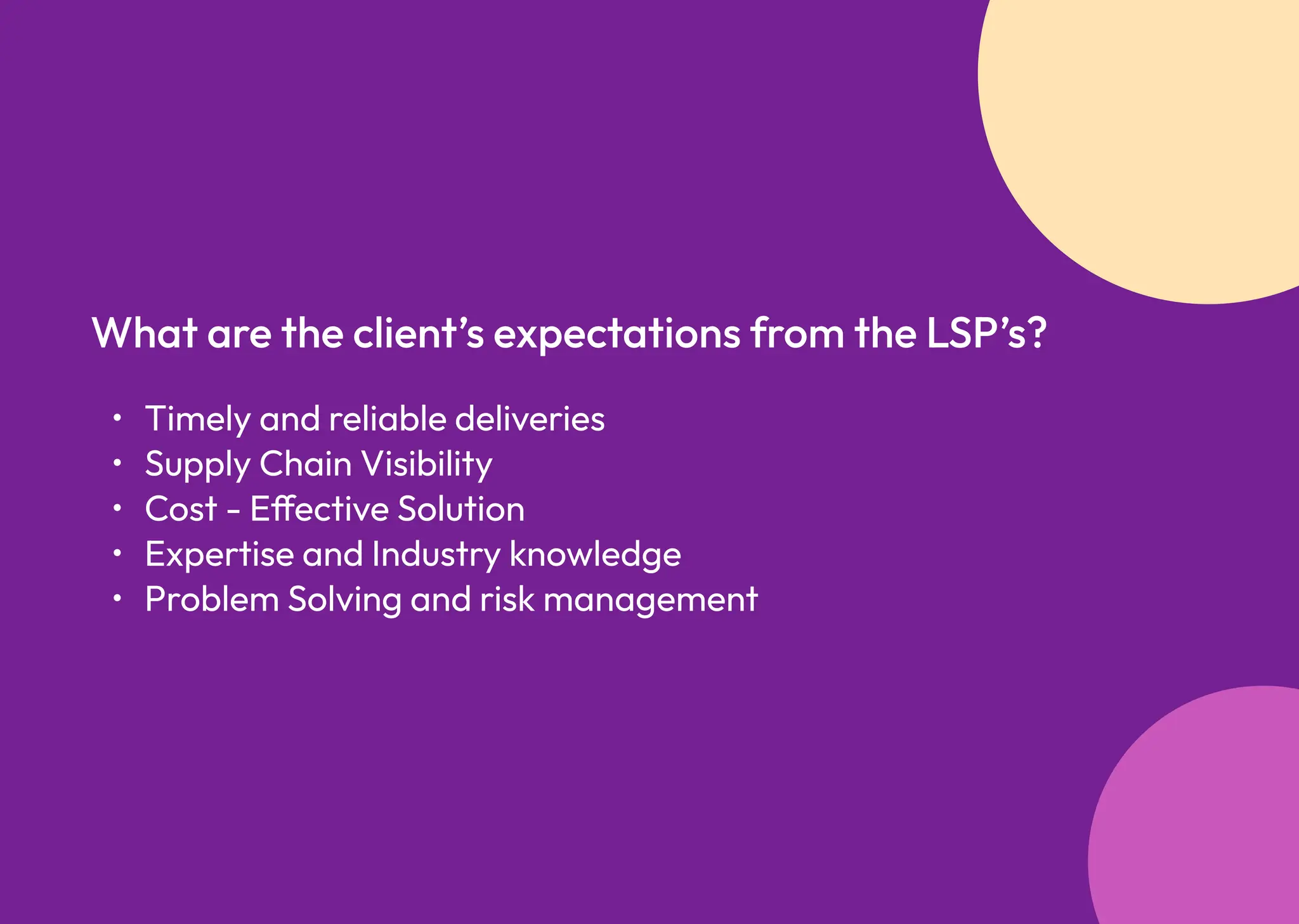 Timely and reliable deliverie
Supply Chain Visibilit
Cost - Effective Solutio
Expertise and Industry knowledg
Problem Solving and risk management
What are the client’s expectations from the LSP’s?
 