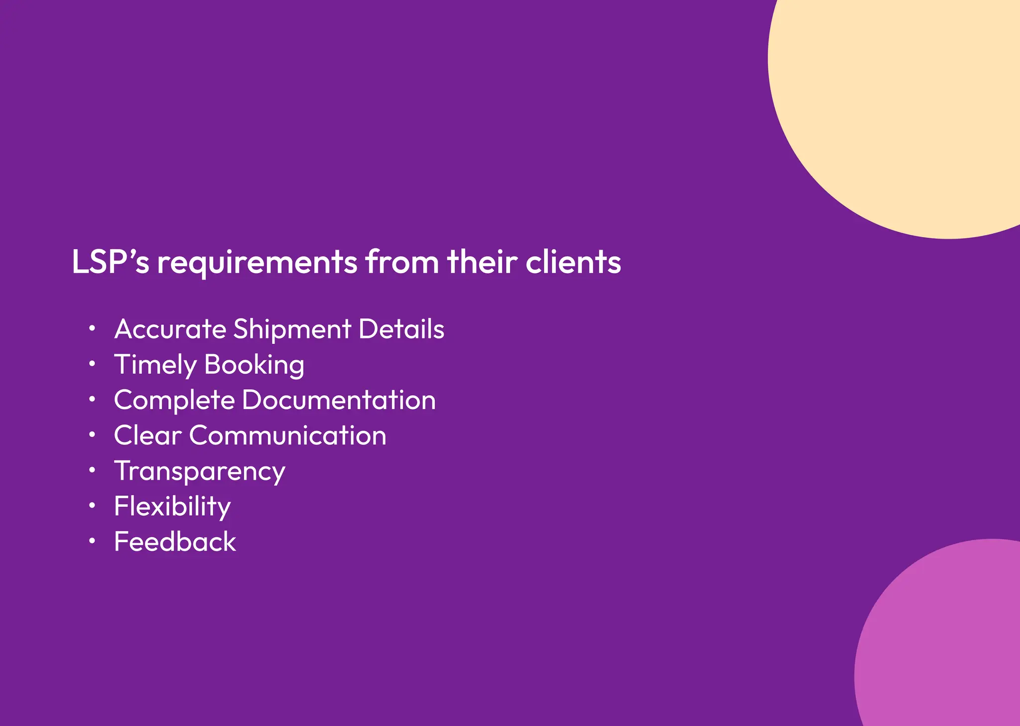 Accurate Shipment Detail
Timely Bookin
Complete Documentatio
Clear Communicatio
Transparenc
Flexibilit
Feedback
LSP’s requirements from their clients
 
